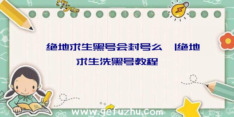 「绝地求生黑号会封号么」|绝地求生洗黑号教程